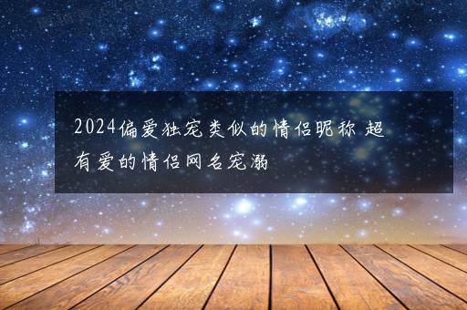 2024偏爱独宠类似的情侣昵称 超有爱的情侣网名宠溺