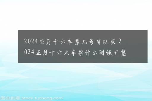 2024正月十六车票几号可以买 2024正月十六火车票什么时候开售