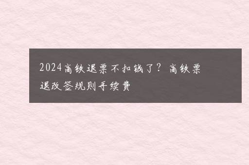 2024高铁退票不扣钱了？高铁票退改签规则手续费