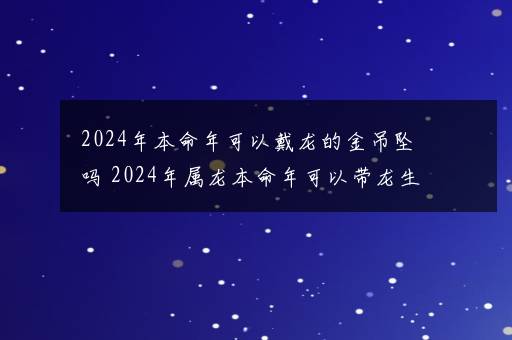 2024年本命年可以戴龙的金吊坠吗 2024年属龙本命年可以带龙生肖吗