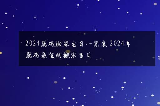 2024属鸡搬家吉日一览表 2024年属鸡最佳的搬家吉日