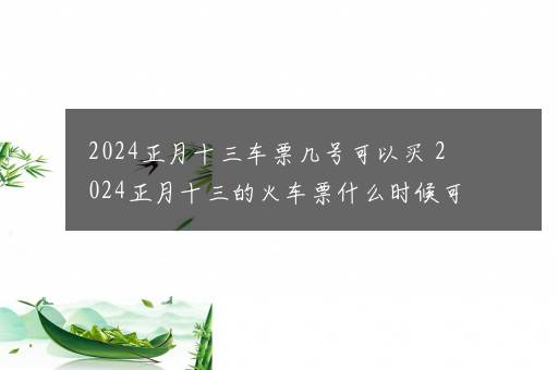 2024正月十三车票几号可以买 2024正月十三的火车票什么时候可以买