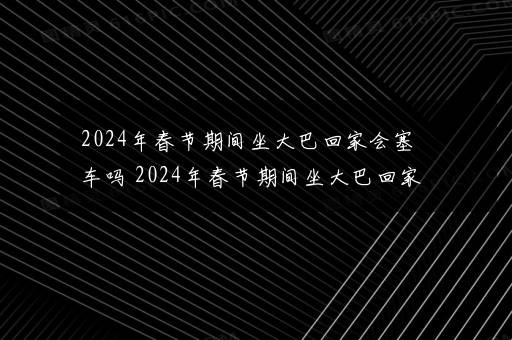 2024年春节期间坐大巴回家会塞车吗 2024年春节期间坐大巴回家要注意什么