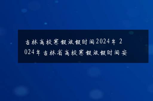 吉林高校寒假放假时间2024年 2024年吉林省高校寒假放假时间安排_