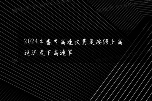 2024年春节高速收费是按照上高速还是下高速算