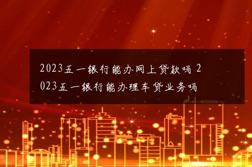 2023五一银行能办网上贷款吗 2023五一银行能办理车贷业务吗