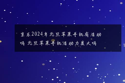 京东2024年元旦苹果手机有活动吗 元旦苹果手机活动力度大吗