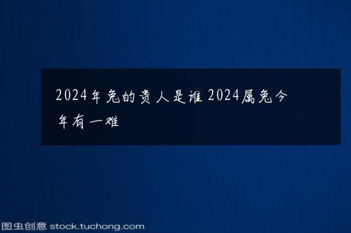 2024年兔的贵人是谁 2024属兔今年有一难